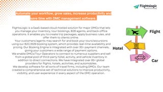 FlightsLogic is a SaaS-based cloud-hosted solution for major DMCs that lets
you manage your inventory, tour bookings, B2B agents, and back-office
operations. It enables you to create trip packages, apply business rules, and
offer them to clients online.
Your customers/agents may search for and book your tours/excursions
using our B2C/B2B booking system, which provides real-time availability and
pricing. Our Booking Engine is integrated with over 30+ payment channels,
giving your customers a wide range of payment options.
We enable DMCs/Tour Operators to connect to numerous suppliers and sell
from a global pool of third-party hotel, activity, and vehicle inventory in
addition to direct connections. We have integrated over 85+ global
providers for flights, hotels, activities, and automobiles.
We develop software for all sorts of travel firms, including DMCs. Our team
created a comprehensive set of technical solutions to improve productivity,
visibility, and user experience in every aspect of the DMC operation.
Automate your workflow, grow sales, increase productivity and
save time with DMC management software.
Flight
Hotel
Car
 