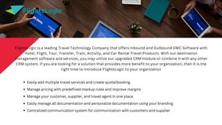 Easily add multiple travel services and create quote/booking
Manage pricing with predefined markup rules and improve margins
Manage your customer, supplier, and travel agent in one place
Easily manage all documentation and personalize documentation using your branding
Centralized communication system for communication with customers and supplier
FlightsLogic is a leading Travel Technology Company that offers Inbound and Outbound DMC Software with
Hotel, Flight, Tour, Transfer, Train, Activity, and Car Rental Travel Products. With our destination
management software and services, you may utilize our upgraded CRM module or combine it with any other
CRM system. If you are looking for a solution that provides more benefit to your organization, then it is the
right time to introduce FlightsLogic to your organization
FlightsLogic
 