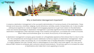 Why is Destination Management Important?
In essence, destination management is the successful administration of numerous facets of the destination. These
include local resources, amenities, lodgings, tourist attractions, activities, events, transportation, etc. It also includes
utilizing local expertise to create an elegant and engaging experience to get more visitors to the destination.
There are several advantages to destination management. It provides significant financial help to the destination.
Destination management, when well done, brings more investors and sponsors. It increases the number of tourists,
which helps local businesses grow. As a result, the economy of the area grows.
A destination management company gives travelers an unforgettable experience that entices them to return to the
site. The comprehensive technological solution addresses numerous aspects of destination management. These
include operations, sales, accounting, etc. It is an excellent way to handle destination management efficiently.
It is highly adaptive and user-friendly, which is advantageous to local DMCs and travel agents. You may use our
Inbound DMC Solution to schedule, plan, and price various travel products. The primary goal is to increase the value
of destinations and make them more appealing to tourists.
 