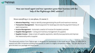Since everything is in one place, it’s easier to organize and grow your business.
Advance Reporting – Help to identify areas generating the profit and maximum revenue.
Transaction Management – Record payment for bookings and view the payment history of
each transaction.
Invoice Management – Automatic creation of invoices for booked customer
Supplier Management – Listing and inventory management of suppliers
Supplier Invoice – Keep a track of supplier payments, identify due payments and improve
the relationship with a supplier.
The advanced solution from FlightsLogic is designed for businesses in the travel sector. It aims to help DMOs
expand and offer immersive traveling experiences to users in a highly competitive market. You can rely on us to
give the best tour package and experience.
How can travel agent and tour operators grow their business with the
help of the FlightsLogic DMC solution?
 