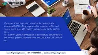 If you are a Tour Operator or Destination Management
Company (DMC) looking to grow sales, improve profits, and
source items more effectively, you have come to the correct
spot.
For over the years, FlightsLogic has successfully partnered with
the world's premier tour operators and DMCs. You Can Contact
Us.
www.flightslogic.com +91 9731278600 contact@flightslogic.com
/ /
 