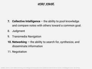 HENRY JENKINS
7. Collective Intelligence – the ability to pool knowledge
and compare notes with others toward a common goal.
8. Judgment
9. Transmedia Navigation
10. Networking — the ability to search for, synthesize, and
disseminate information
11. Negotiation
SOURCE: Jenkins, H. et al. (2006) Confronting the Challenges of Participatory Culture: Media Education for the 21st Century, Cambridge & London: The MIT Press.
 