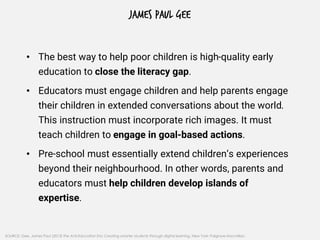 JAMES PAUL GEE
• The best way to help poor children is high-quality early
education to close the literacy gap.
• Educators must engage children and help parents engage
their children in extended conversations about the world.
This instruction must incorporate rich images. It must
teach children to engage in goal-based actions.
• Pre-school must essentially extend children’s experiences
beyond their neighbourhood. In other words, parents and
educators must help children develop islands of
expertise.
SOURCE: Gee, James Paul (2013) The Anti-Education Era: Creating smarter students through digital learning, New York: Palgrave Macmillan.
 