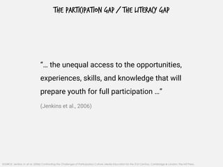 THE PARTICIPATION GAP / THE LITERACY GAP
“… the unequal access to the opportunities,
experiences, skills, and knowledge that will
prepare youth for full participation …”
(Jenkins et al., 2006)
SOURCE: Jenkins, H. et al. (2006) Confronting the Challenges of Participatory Culture: Media Education for the 21st Century, Cambridge & London: The MIT Press.
 