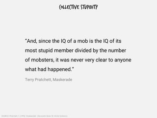 COLLECTIVE STUPIDITY
SOURCE: Pratchett, T. (1995) ‘Maskerade’, Discworld, Book 18, Victor Gollancz.
“And, since the IQ of a mob is the IQ of its
most stupid member divided by the number
of mobsters, it was never very clear to anyone
what had happened.”
Terry Pratchett, Maskerade
 