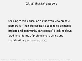 TACKLING THE ETHICS CHALLENGE
Utilising media education as the avenue to prepare
learners for ‘their increasingly public roles as media
makers and community participants’, breaking down
‘traditional forms of professional training and
socialisation’ (Jenkins et al., 2006).
SOURCE: Jenkins, H. et al. (2006) Confronting the Challenges of Participatory Culture: Media Education for the 21st Century, Cambridge & London: The MIT Press.
 