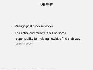 SCAFFOLDING
• Pedagogical process works
• The entire community takes on some
responsibility for helping newbies find their way
(Jenkins, 2006)
SOURCE: Jenkins, Henry (2006). Convergence Culture: Where Old and New Media Collide. New York: NYU Press
 