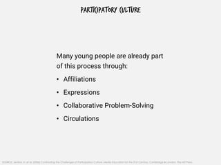 PARTICIPATORY CULTURE
Many young people are already part
of this process through:
• Affiliations
• Expressions
• Collaborative Problem-Solving
• Circulations
SOURCE: Jenkins, H. et al. (2006) Confronting the Challenges of Participatory Culture: Media Education for the 21st Century, Cambridge & London: The MIT Press.
 