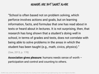 HUMANS ARE NOT SMART ALONE
“School is often based not on problem solving, which
perforce involves actions and goals, but on learning
information, facts, and formulas that one has read about in
texts or heard about in lectures. It is not surprising, then, that
research has long shown that a student’s doing well in
school, in terms of grades and tests, does not correlate with
being able to solve problems in the areas in which the
student has been taught (e.g., math, civics, physics).”
(Gee, 2013, p. 178)
Association gives pleasure: humans needs sense of worth –
participation and control and counting to others.
SOURCE: Gee, James Paul (2013) The Anti-Education Era: Creating smarter students through digital learning, New York: Palgrave Macmillan.
 
