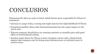 Examining the data we came to know which factors were responsible for Churn of
customers.
 Increase in usage of day, evening and night minutes has high likelihood of Churn.
 Categorical profiler shows that International plan has the major impact on the
churn rate.
 Telecom company should focus on creating contracts or monthly plan with good
offers on International calling.
 Another major factor for Churn is more customer service calls, which clearly
depicts that company may be facing some infrastructure or technical issue in
certain areas.
 