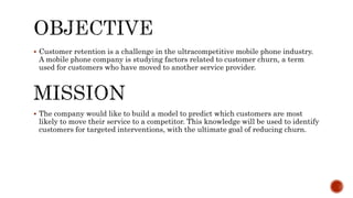  Customer retention is a challenge in the ultracompetitive mobile phone industry.
A mobile phone company is studying factors related to customer churn, a term
used for customers who have moved to another service provider.
 The company would like to build a model to predict which customers are most
likely to move their service to a competitor. This knowledge will be used to identify
customers for targeted interventions, with the ultimate goal of reducing churn.
 
