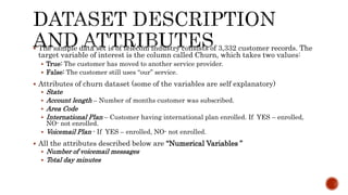  The sample data set is of telecom industry consists of 3,332 customer records. The
target variable of interest is the column called Churn, which takes two values:
 True: The customer has moved to another service provider.
 False: The customer still uses “our” service.
 Attributes of churn dataset (some of the variables are self explanatory)
 State
 Account length – Number of months customer was subscribed.
 Area Code
 International Plan – Customer having international plan enrolled. If YES – enrolled,
NO- not enrolled.
 Voicemail Plan - If YES – enrolled, NO- not enrolled.
 All the attributes described below are “Numerical Variables ”
 Number of voicemail messages
 Total day minutes
 