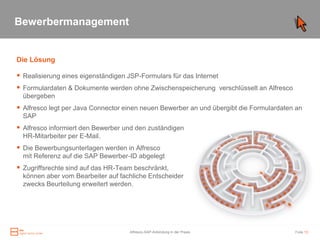 Bewerbermanagement


Die Lösung

 Realisierung eines eigenständigen JSP-Formulars für das Internet
 Formulardaten & Dokumente werden ohne Zwischenspeicherung verschlüsselt an Alfresco
  übergeben
 Alfresco legt per Java Connector einen neuen Bewerber an und übergibt die Formulardaten an
  SAP
 Alfresco informiert den Bewerber und den zuständigen
  HR-Mitarbeiter per E-Mail.
 Die Bewerbungsunterlagen werden in Alfresco
  mit Referenz auf die SAP Bewerber-ID abgelegt
 Zugriffsrechte sind auf das HR-Team beschränkt,
  können aber vom Bearbeiter auf fachliche Entscheider
  zwecks Beurteilung erweitert werden.




                                     Alfresco-SAP-Anbindung in der Praxis                Folie 13
 