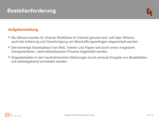 Bestellanforderung


Aufgabenstellung

 Da Alfresco bereits für diverse Workflows im Intranet genutzt wird, soll über Alfresco
  auch die Initiierung und Genehmigung von Beschaffungsanfragen abgewickelt werden
 Der bisherige Arbeitsablauf von Mail, Telefon und Papier soll durch einen insgesamt
  transparenteren, nachvollziehbareren Prozess abgebildet werden.
 Doppelarbeiten in den kaufmännischen Abteilungen durch erneute Eingabe von Bestelldaten
  soll weitestgehend vermieden werden.




                                       Alfresco-SAP-Anbindung in der Praxis                Folie 18
 