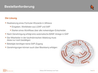 Bestellanforderung


Die Lösung

 Realisierung eines Formular-Wizzards in Alfresco
      Eingaben, Wertelisten aus LDAP und SAP
      Starten eines Workflows über alle notwendigen Entscheider
 Nach Genehmigung erfolgt eine automatische BANF-Anlage in SAP
 Der Mitarbeiter in der kaufmännischen Abteilung muss
  diese nur noch bestätigen
 Beteiligte benötigen keine SAP-Zugang
 Genehmigungen können auch über Blackberry erfolgen




                                     Alfresco-SAP-Anbindung in der Praxis   Folie 19
 