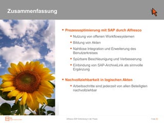 Zusammenfassung


Zusammenfassung    Prozessoptimierung mit SAP durch Alfresco
                         Nutzung von offenen Workflowsystemen
                         Bildung von Akten
                         Nahtlose Integration und Erweiterung des
                           Benutzerkreises
                         Spürbare Beschleunigung und Verbesserung
                         Einbindung von SAP-ArchiveLink als sinnvolle
                           Ergänzung


                   Nachvollziehbarkeit in logischen Akten
                         Arbeitsschritte sind jederzeit von allen Beteiligten
                           nachvollziehbar




                    Alfresco-SAP-Anbindung in der Praxis                         Folie 23
 