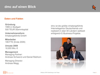 dmc auf einen Blick


Daten und Fakten

Gründung
                                                    dmc ist die größte inhabergeführte
1995 in Stuttgart
                                                    Internetagentur Deutschlands und
500 TEUR Stammkapital
                                                    realisiert in über 40 Ländern weltweit
Unternehmensform                                    erfolgreich E-Business-Projekte.
Inhabergeführte GmbH
Mitarbeiter
199 FTE (Ende 2009)
Umsatz 2009
18,955 Mio. €
Management
Managing Partner:
Andreas Schwend und Daniel Rebhorn
Managing Director:
Andreas Magg



                                 Alfresco-SAP-Anbindung in der Praxis                        Folie 4
 