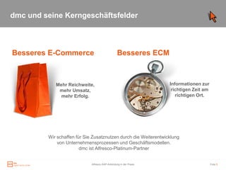 dmc und seine Kerngeschäftsfelder



Besseres E-Commerce                               Besseres ECM



            Mehr Reichweite,                                        Informationen zur
             mehr Umsatz,                                            richtigen Zeit am
              mehr Erfolg.                                             richtigen Ort.




         Wir schaffen für Sie Zusatznutzen durch die Weiterentwicklung
             von Unternehmensprozessen und Geschäftsmodellen.
                        dmc ist Alfresco-Platinum-Partner


                             Alfresco-SAP-Anbindung in der Praxis                        Folie 5
 