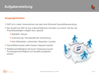 Aufgabenstellung


Ausgangssituation

 SAP ist in vielen Unternehmen die oder eine führende Geschäftsanwendung
 Der Zugriff auf SAP ist aus unterschiedlichen Gründen nur einem Teil der der
  Prozessbeteiligten möglich bzw. gewollt
      Mobilität / Reisen
      Lizensierung / Komplexität der Anwendung
      Kein Mitarbeiter: Lieferanten, Bewerber, Kunden
 Geschäftsprozesse sollen besser integriert werden
 Wettbewerbsfähigkeit soll durch Verbesserung der
  Prozessgeschwindigkeit und Qualität ausgebaut
  werden




                                      Alfresco-SAP-Anbindung in der Praxis       Folie 7
 