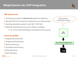 Möglichkeiten der SAP-Integration


SAP ArchiveLink

 Verbindung zu externen Dokumenten-Speicher-Systemen                         Dokumenten-
                                                                            zentrischer Ansatz
 Standard-API für die alternative Speicherung von Dokumenten
 Zugriff grundsätzlich weiterhin über SAP / SAP-GUI
 Standard-Implementierung auch für Alfresco verfügbar
      z. B. CTAC SAP-ECM Merger (zertifiziert für ArchiveLink)

Anwendungsfälle
 Eingehende Dokumente
 Ausgehende Dokumente
 Datenarchivierung
 Drucklisten-Archivierung
 [Data Retention]
 [SAP Workflow]
                                     Alfresco-SAP-Anbindung in der Praxis                        Folie 8
 