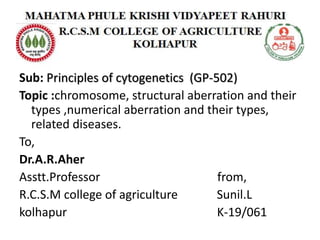 Sub: Principles of cytogenetics (GP-502)
Topic :chromosome, structural aberration and their
types ,numerical aberration and their types,
related diseases.
To,
Dr.A.R.Aher
Asstt.Professor from,
R.C.S.M college of agriculture Sunil.L
kolhapur K-19/061
 