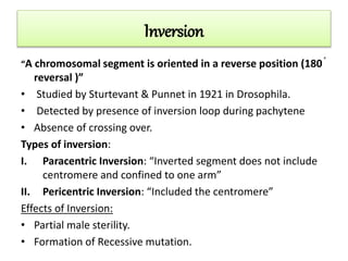 Inversion
“A chromosomal segment is oriented in a reverse position (180 ֯
reversal )”
• Studied by Sturtevant & Punnet in 1921 in Drosophila.
• Detected by presence of inversion loop during pachytene
• Absence of crossing over.
Types of inversion:
I. Paracentric Inversion: “Inverted segment does not include
centromere and confined to one arm”
II. Pericentric Inversion: “Included the centromere”
Effects of Inversion:
• Partial male sterility.
• Formation of Recessive mutation.
 