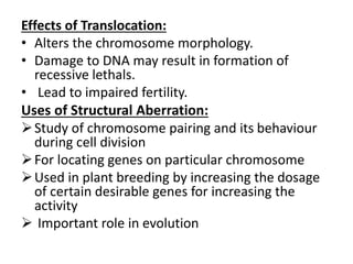 Effects of Translocation:
• Alters the chromosome morphology.
• Damage to DNA may result in formation of
recessive lethals.
• Lead to impaired fertility.
Uses of Structural Aberration:
Study of chromosome pairing and its behaviour
during cell division
For locating genes on particular chromosome
Used in plant breeding by increasing the dosage
of certain desirable genes for increasing the
activity
 Important role in evolution
 