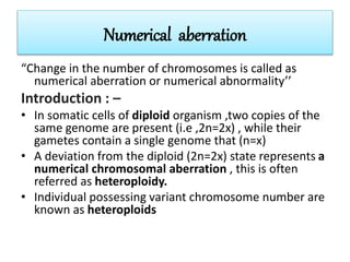 Numerical aberration
“Change in the number of chromosomes is called as
numerical aberration or numerical abnormality’’
Introduction : –
• In somatic cells of diploid organism ,two copies of the
same genome are present (i.e ,2n=2x) , while their
gametes contain a single genome that (n=x)
• A deviation from the diploid (2n=2x) state represents a
numerical chromosomal aberration , this is often
referred as heteroploidy.
• Individual possessing variant chromosome number are
known as heteroploids
 