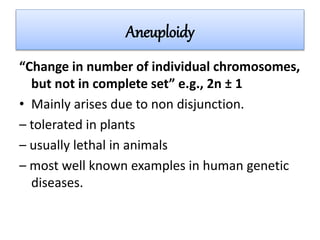 Aneuploidy
“Change in number of individual chromosomes,
but not in complete set” e.g., 2n ± 1
• Mainly arises due to non disjunction.
– tolerated in plants
– usually lethal in animals
– most well known examples in human genetic
diseases.
 