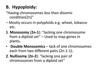 B. Hypoploidy:
“Having chromosomes less than disomic
condition(2n)”
– Mostly occurs in polyploids e.g. wheat, tobacco
etc.
1. Monosomy (2n-1): “lacking one chromosome
from a diploid set” – Used to map genes in
plants.
• Double Monosomics – lack of one chromosomes
each from two different pairs (2n-1-1).
2. Nullisomy (2n-2): “lacking one pair of
chromosomes from a diploid set”
 