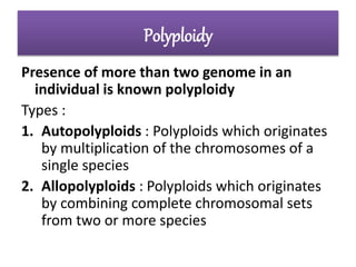 Polyploidy
Presence of more than two genome in an
individual is known polyploidy
Types :
1. Autopolyploids : Polyploids which originates
by multiplication of the chromosomes of a
single species
2. Allopolyploids : Polyploids which originates
by combining complete chromosomal sets
from two or more species
 