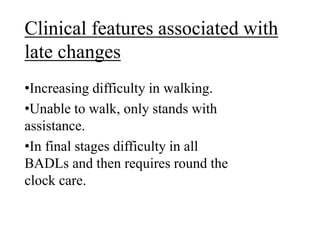 Clinical features associated with
late changes
•Increasing difficulty in walking.
•Unable to walk, only stands with
assistance.
•In final stages difficulty in all
BADLs and then requires round the
clock care.
 