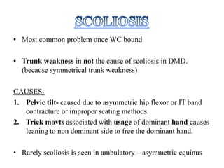 • Most common problem once WC bound
• Trunk weakness in not the cause of scoliosis in DMD.
(because symmetrical trunk weakness)
CAUSES-
1. Pelvic tilt- caused due to asymmetric hip flexor or IT band
contracture or improper seating methods.
2. Trick movts associated with usage of dominant hand causes
leaning to non dominant side to free the dominant hand.
• Rarely scoliosis is seen in ambulatory – asymmetric equinus
 