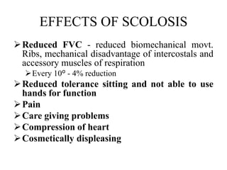 EFFECTS OF SCOLOSIS
Reduced FVC - reduced biomechanical movt.
Ribs, mechanical disadvantage of intercostals and
accessory muscles of respiration
Every 10º - 4% reduction
Reduced tolerance sitting and not able to use
hands for function
Pain
Care giving problems
Compression of heart
Cosmetically displeasing
 
