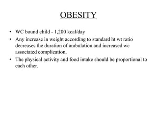OBESITY
• WC bound child - 1,200 kcal/day
• Any increase in weight according to standard ht wt ratio
decreases the duration of ambulation and increased wc
associated complication.
• The physical activity and food intake should be proportional to
each other.
 
