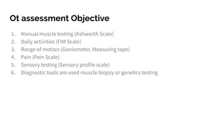 Ot assessment Objective
1. Manual muscle testing (Ashworth Scale)
2. Daily activities (FIM Scale)
3. Range of motion (Goniometer, Measuring tape)
4. Pain (Pain Scale)
5. Sensory testing (Sensory profile scale)
6. Diagnostic tools are used muscle biopsy or genetics testing
 