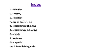 Index
1. definition
2. anatomy
3. pathology
4. sign and symptoms
5. ot assessment objective
6. ot assessment subjective
7. ot goals
8. treatment
9. prognosis
10. diﬀerential diagnosis
 
