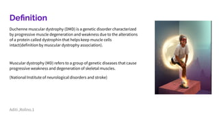 Deﬁnition
Duchenne muscular dystrophy (DMD) is a genetic disorder characterized
by progressive muscle degeneration and weakness due to the alterations
of a protein called dystrophin that helps keep muscle cells
intact(definition by muscular dystrophy association).
Muscular dystrophy (MD) refers to a group of genetic diseases that cause
progressive weakness and degeneration of skeletal muscles.
(National Institute of neurological disorders and stroke)
Aditi ,Rollno.1
 
