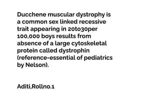 Ducchene muscular dystrophy is
a common sex linked recessive
trait appearing in 20to30per
100,000 boys results from
absence of a large cytoskeletal
protein called dystrophin
(reference-essential of pediatrics
by Nelson).
Aditi,Rollno.1
 