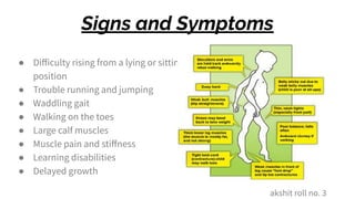 Signs and Symptoms
● Diﬀiculty rising from a lying or sitting
position
● Trouble running and jumping
● Waddling gait
● Walking on the toes
● Large calf muscles
● Muscle pain and stiﬀness
● Learning disabilities
● Delayed growth
akshit roll no. 3
 