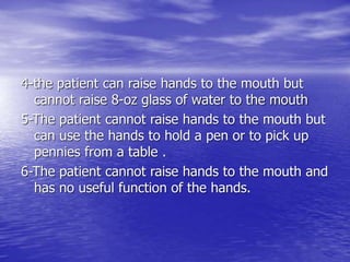4-the patient can raise hands to the mouth but
cannot raise 8-oz glass of water to the mouth
5-The patient cannot raise hands to the mouth but
can use the hands to hold a pen or to pick up
pennies from a table .
6-The patient cannot raise hands to the mouth and
has no useful function of the hands.
 