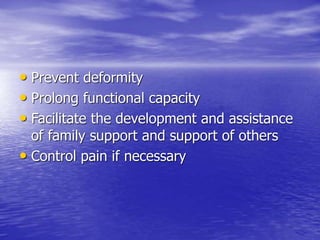 • Prevent deformity
• Prolong functional capacity
• Facilitate the development and assistance
of family support and support of others
• Control pain if necessary
 
