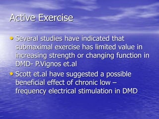 Active Exercise
• Several studies have indicated that
submaximal exercise has limited value in
increasing strength or changing function in
DMD- P.Vignos et.al
• Scott et.al have suggested a possible
beneficial effect of chronic low –
frequency electrical stimulation in DMD
 