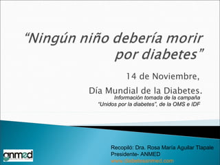 14 de Noviembre,  Día Mundial de la Diabetes. Información tomada de la campaña “ Unidos por la diabetes”, de la OMS e IDF Recopiló: Dra. Rosa María Aguilar Tlapale Presidente- ANMED www.diabetesanmed.com 