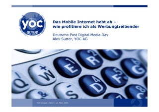 Das Mobile Internet hebt ab –
                wie profitiere ich als Werbungtreibender

                Deutsche Post Digital Media Day
                Alex Sutter, YOC AG




YOC-Gruppe | Bonn ||12. März 2009 2008
             Berlin 25. November
 