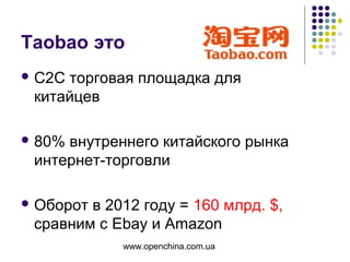 www.openchina.com.ua
Taobao это
 С2С торговая площадка для
китайцев
 80% внутреннего китайского рынка
интернет-торговли
 Оборот в 2012 году = 160 млрд. $,
сравним с Ebay и Amazon
 