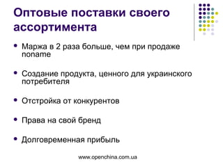 www.openchina.com.ua
Оптовые поставки своего
ассортимента
 Маржа в 2 раза больше, чем при продаже
noname
 Создание продукта, ценного для украинского
потребителя
 Отстройка от конкурентов
 Права на свой бренд
 Долговременная прибыль
 