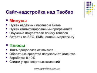 www.openchina.com.ua
Сайт-надстройка над Таобао
 Минусы
 Нужен надежный партнер в Китае
 Нужен квалифицированный программист
 Обучение покупателей поиску товаров
 Затраты по SEO, SMM, онлайн-маркетингу
 Плюсы
 100% предоплата от клиента,
 Оборотные средства получаем от клиентов
 Заработок 8-10%
 Скидки у транспортных компаний
 