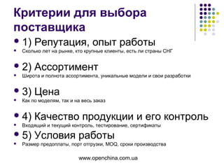 www.openchina.com.ua
Критерии для выбора
поставщика
1) Репутация, опыт работы
 Сколько лет на рынке, кто крупные клиенты, есть ли страны СНГ
2) Ассортимент
 Широта и полнота ассортимента, уникальные модели и свои разработки
3) Цена
 Как по моделям, так и на весь заказ
4) Качество продукции и его контроль
 Входящий и текущий контроль, тестирование, сертификаты
5) Условия работы
 Размер предоплаты, порт отгрузки, MOQ, сроки производства
 