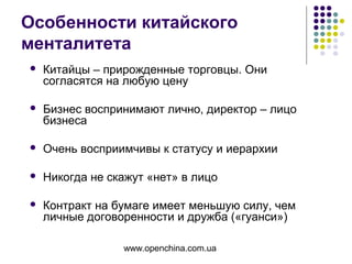 www.openchina.com.ua
Особенности китайского
менталитета
 Китайцы – прирожденные торговцы. Они
согласятся на любую цену
 Бизнес воспринимают лично, директор – лицо
бизнеса
 Очень восприимчивы к статусу и иерархии
 Никогда не скажут «нет» в лицо
 Контракт на бумаге имеет меньшую силу, чем
личные договоренности и дружба («гуанси»)
 